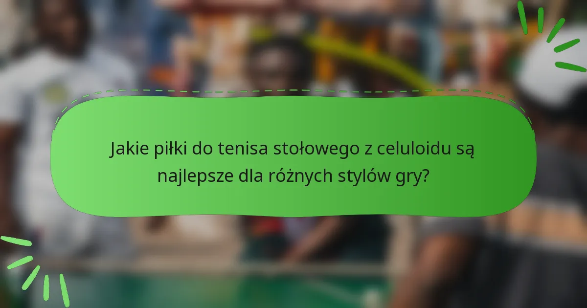 Jakie piłki do tenisa stołowego z celuloidu są najlepsze dla różnych stylów gry?