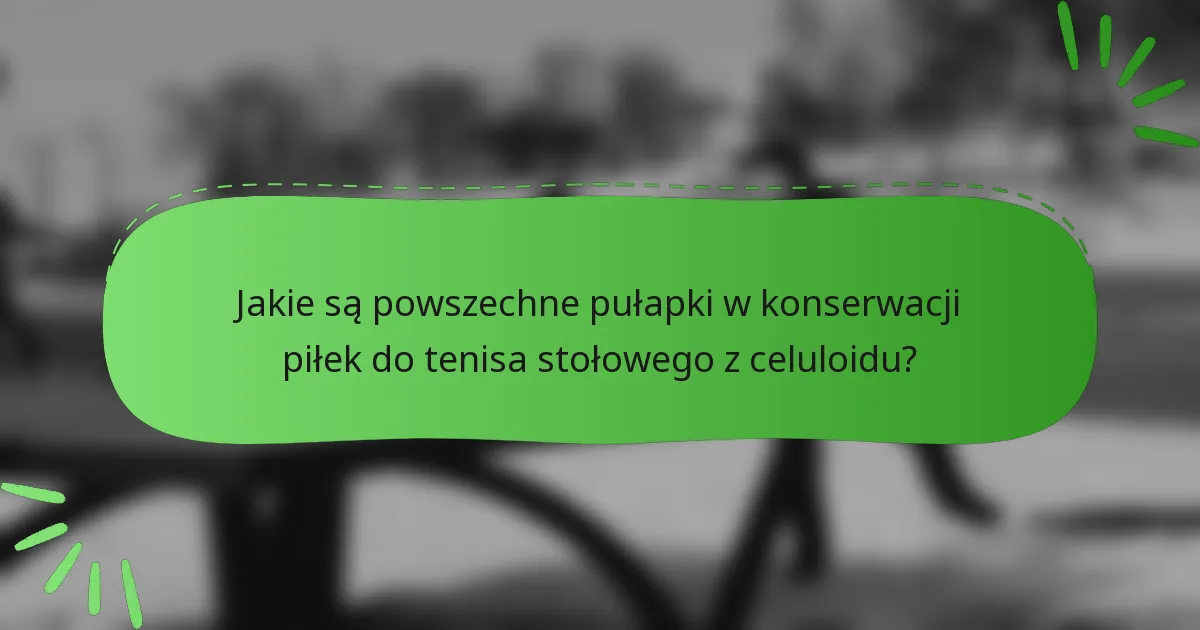 Jakie są powszechne pułapki w konserwacji piłek do tenisa stołowego z celuloidu?